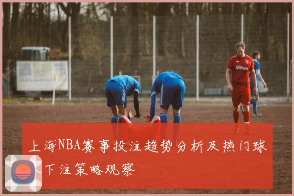 上海NBA赛事投注趋势分析及热门球队下注策略观察