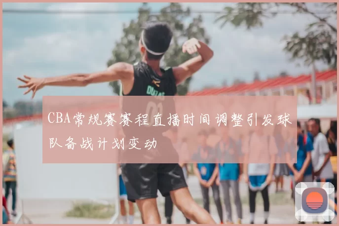 CBA常规赛赛程直播时间调整引发球队备战计划变动