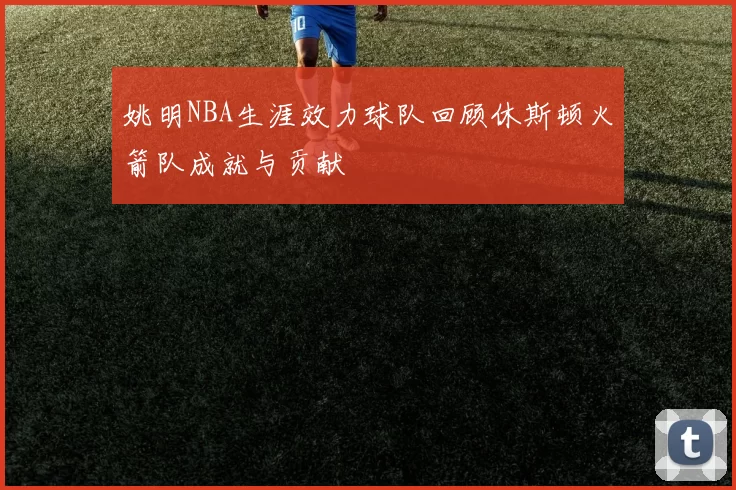 姚明NBA生涯效力球队回顾休斯顿火箭队成就与贡献