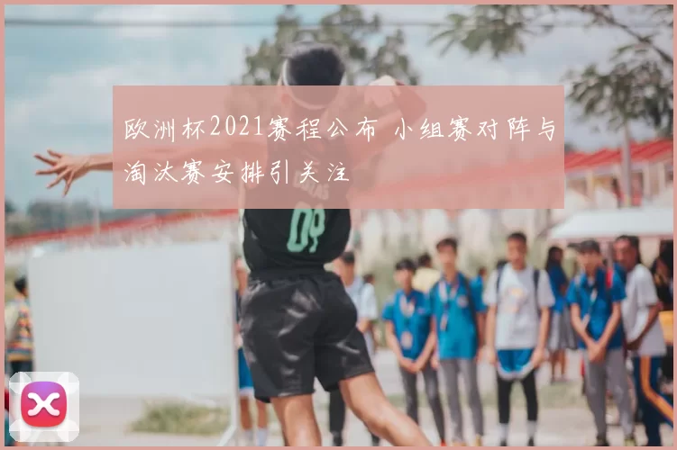 欧洲杯2021赛程公布 小组赛对阵与淘汰赛安排引关注