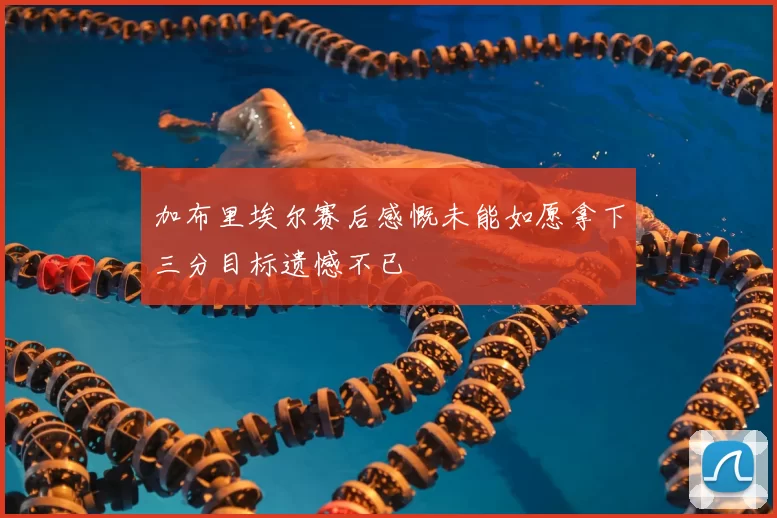 加布里埃尔赛后感慨未能如愿拿下三分目标遗憾不已