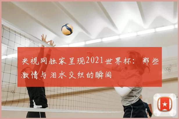 央视网独家呈现2021世界杯:那些激情与泪水交织的瞬间