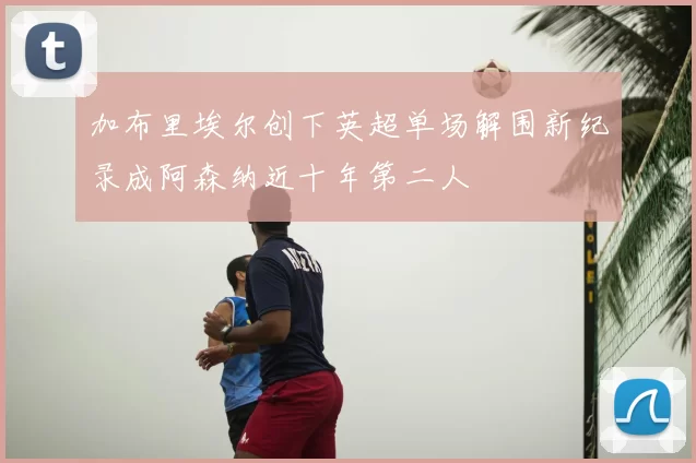 加布里埃尔创下英超单场解围新纪录成阿森纳近十年第二人