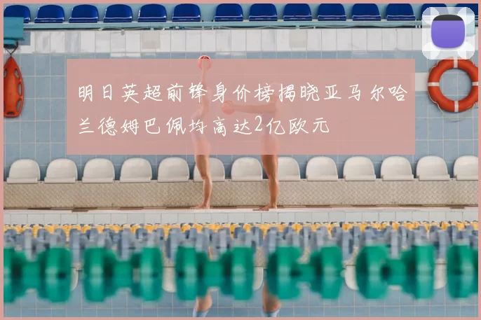明日英超前锋身价榜揭晓亚马尔哈兰德姆巴佩均高达2亿欧元