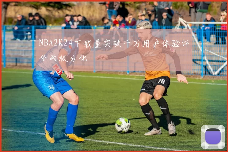 NBA2K24下载量突破千万用户体验评价两极分化