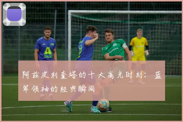 阿兹皮利奎塔的十大高光时刻:蓝军领袖的经典瞬间
