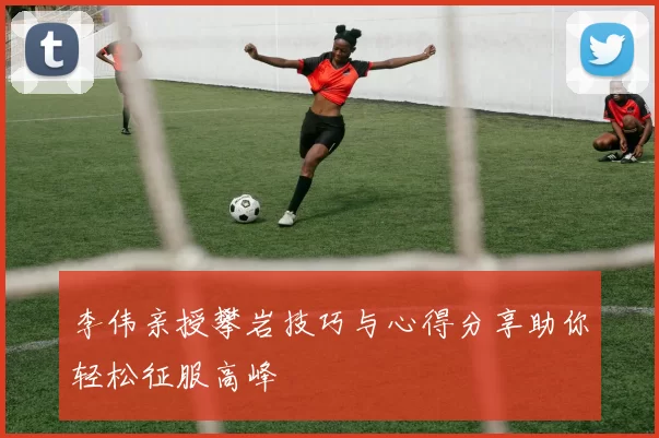 李伟亲授攀岩技巧与心得分享助你轻松征服高峰