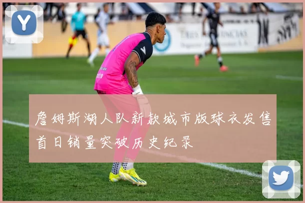 詹姆斯湖人队新款城市版球衣发售首日销量突破历史纪录