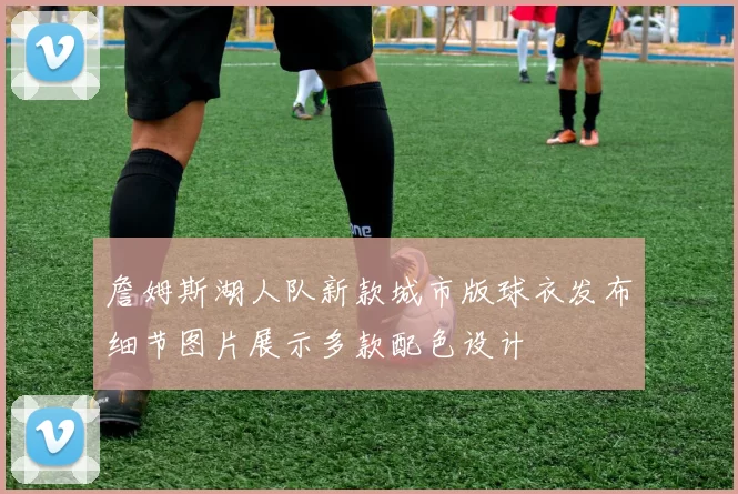 詹姆斯湖人队新款城市版球衣发布细节图片展示多款配色设计