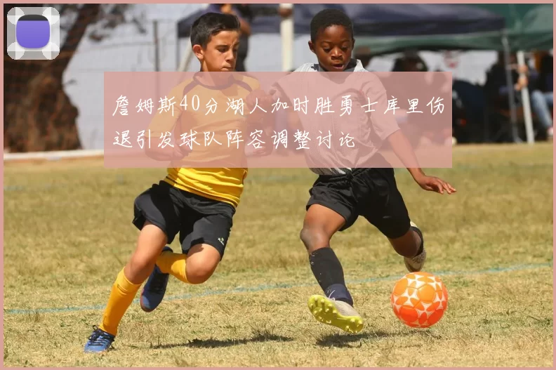 詹姆斯40分湖人加时胜勇士库里伤退引发球队阵容调整讨论