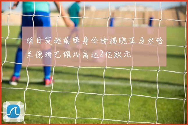 明日英超前锋身价榜揭晓亚马尔哈兰德姆巴佩均高达2亿欧元