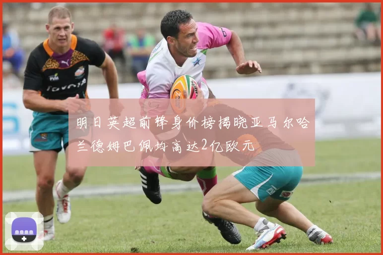 明日英超前锋身价榜揭晓亚马尔哈兰德姆巴佩均高达2亿欧元