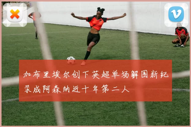 加布里埃尔创下英超单场解围新纪录成阿森纳近十年第二人