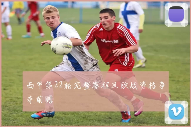 西甲第22轮完整赛程及欧战资格争夺前瞻