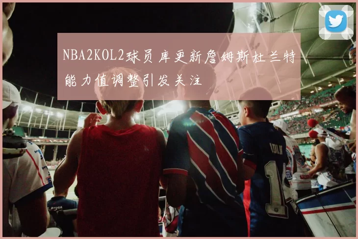 NBA2KOL2球员库更新詹姆斯杜兰特能力值调整引发关注