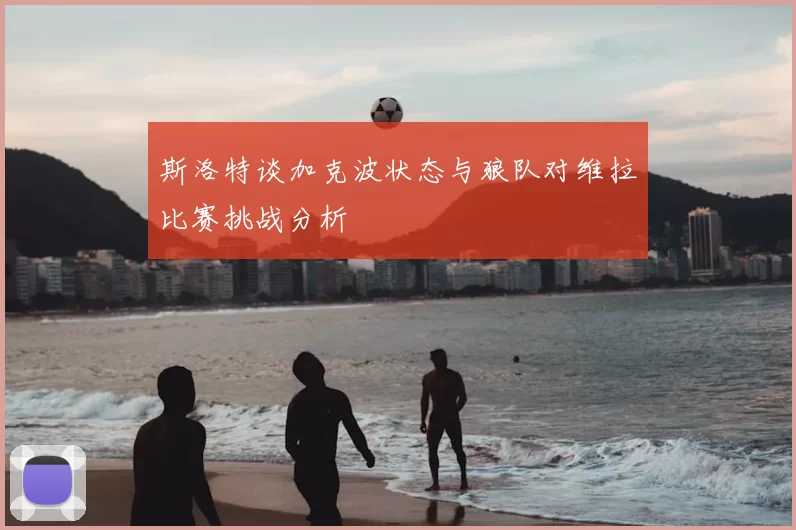 斯洛特谈加克波状态与狼队对维拉比赛挑战分析