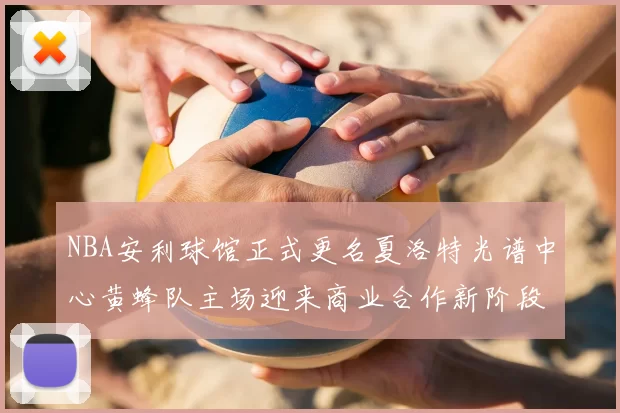 NBA安利球馆正式更名夏洛特光谱中心黄蜂队主场迎来商业合作新阶段