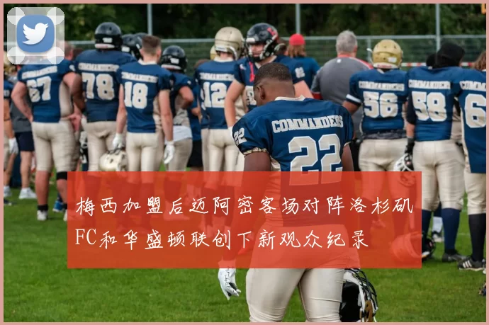 梅西加盟后迈阿密客场对阵洛杉矶FC和华盛顿联创下新观众纪录