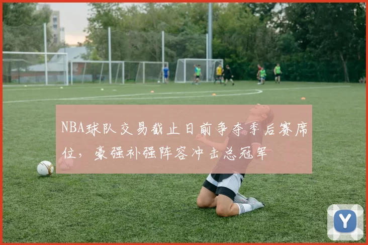 NBA球队交易截止日前争夺季后赛席位，豪强补强阵容冲击总冠军