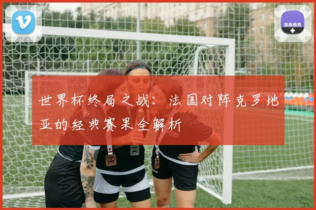世界杯终局之战:法国对阵克罗地亚的经典赛果全解析