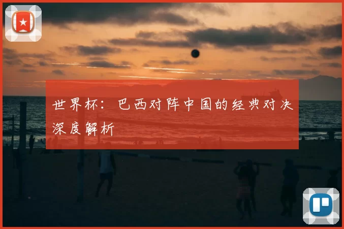 世界杯：巴西对阵中国的经典对决深度解析