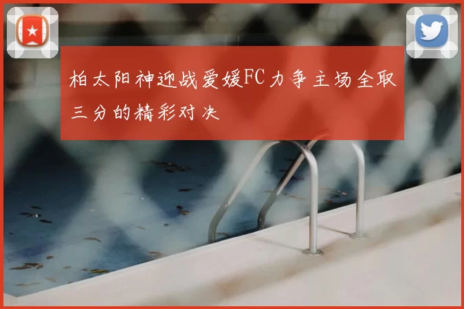 柏太阳神迎战爱媛FC力争主场全取三分的精彩对决