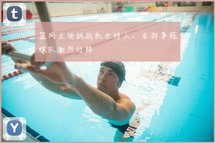 篮网主场挑战凯尔特人，东部争冠球队激烈对阵