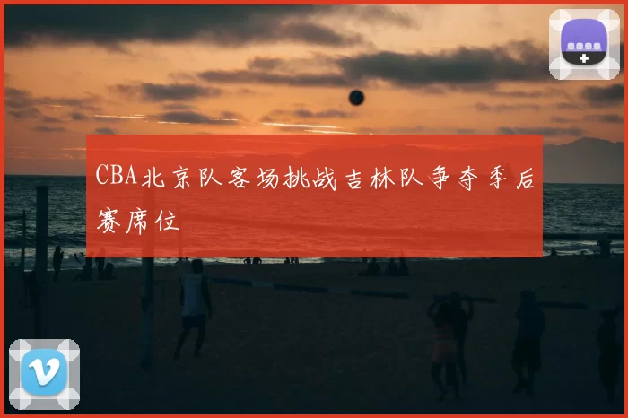 CBA北京队客场挑战吉林队争夺季后赛席位
