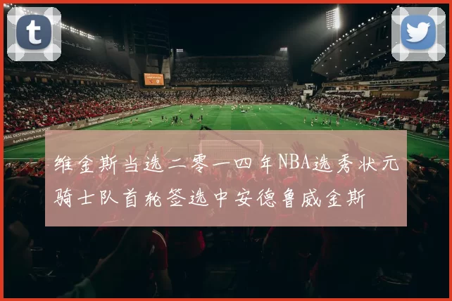 维金斯当选二零一四年NBA选秀状元骑士队首轮签选中安德鲁威金斯