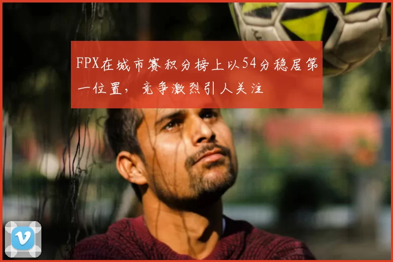 FPX在城市赛积分榜上以54分稳居第一位置,竞争激烈引人关注