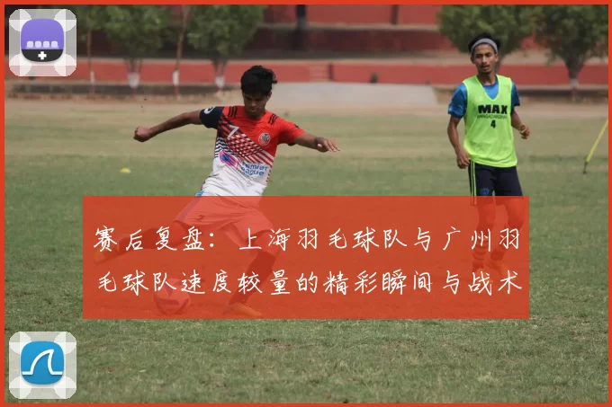 赛后复盘：上海羽毛球队与广州羽毛球队速度较量的精彩瞬间与战术分析