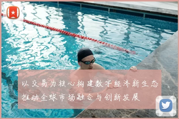 以交易为核心构建数字经济新生态推动全球市场融合与创新发展