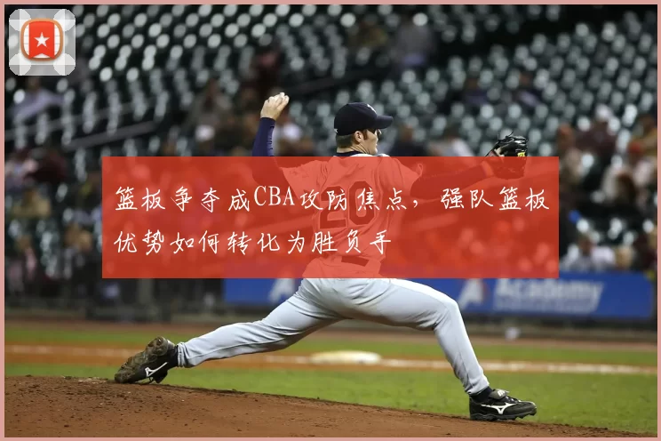 篮板争夺成CBA攻防焦点，强队篮板优势如何转化为胜负手