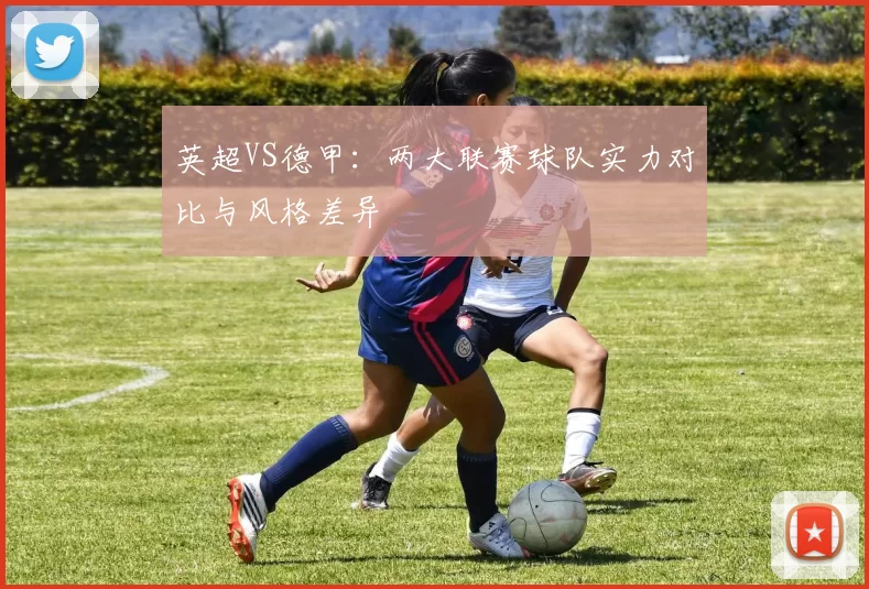 英超VS德甲：两大联赛球队实力对比与风格差异