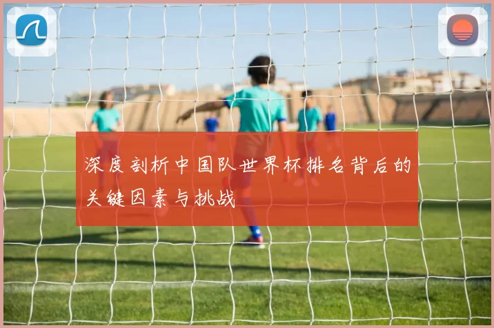 深度剖析中国队世界杯排名背后的关键因素与挑战