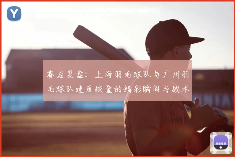 赛后复盘：上海羽毛球队与广州羽毛球队速度较量的精彩瞬间与战术分析