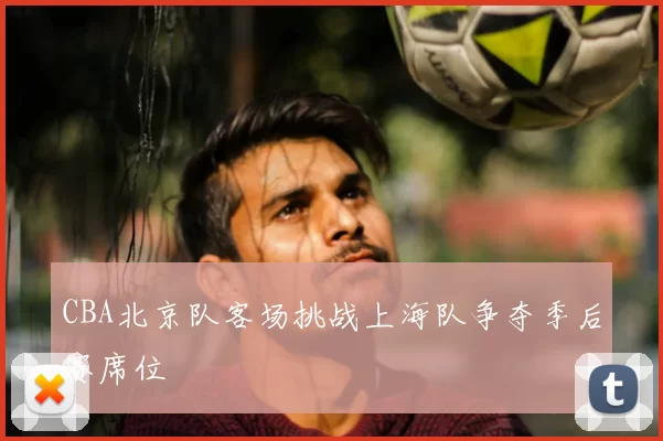 CBA北京队客场挑战上海队争夺季后赛席位