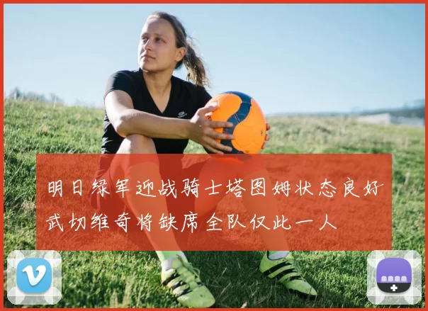 明日绿军迎战骑士塔图姆状态良好武切维奇将缺席全队仅此一人