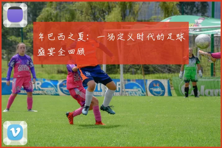 年巴西之夏:一场定义时代的足球盛宴全回顾