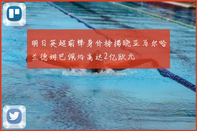 明日英超前锋身价榜揭晓亚马尔哈兰德姆巴佩均高达2亿欧元