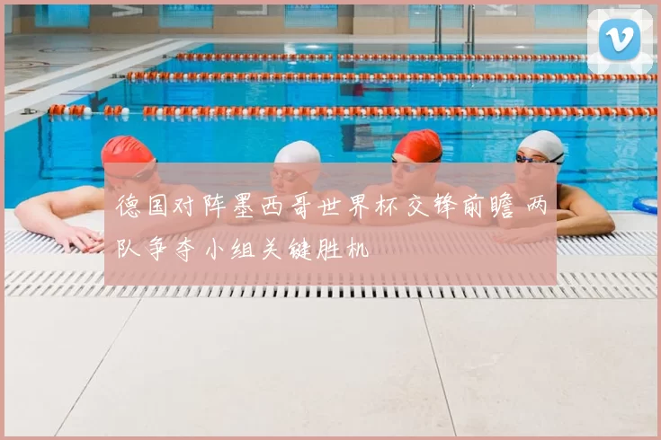 德国对阵墨西哥世界杯交锋前瞻 两队争夺小组关键胜机