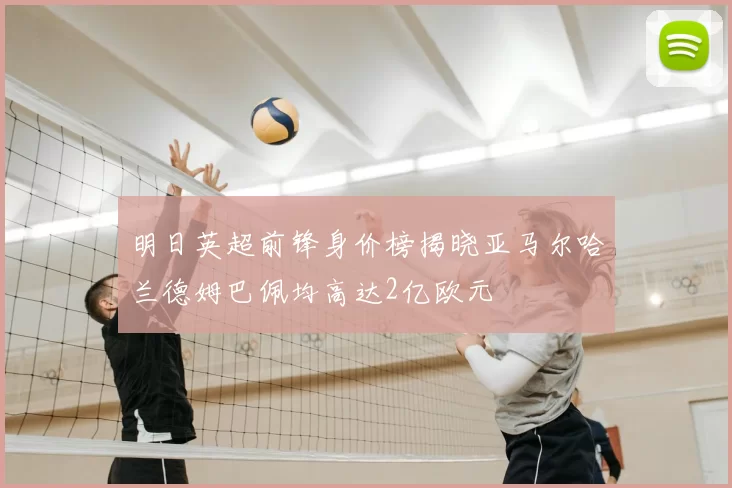 明日英超前锋身价榜揭晓亚马尔哈兰德姆巴佩均高达2亿欧元