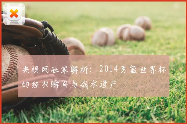 央视网独家解析:2014男篮世界杯的经典瞬间与战术遗产